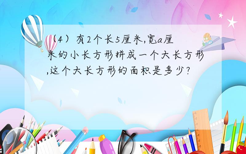 （4）有2个长5厘米,宽a厘米的小长方形拼成一个大长方形,这个大长方形的面积是多少?