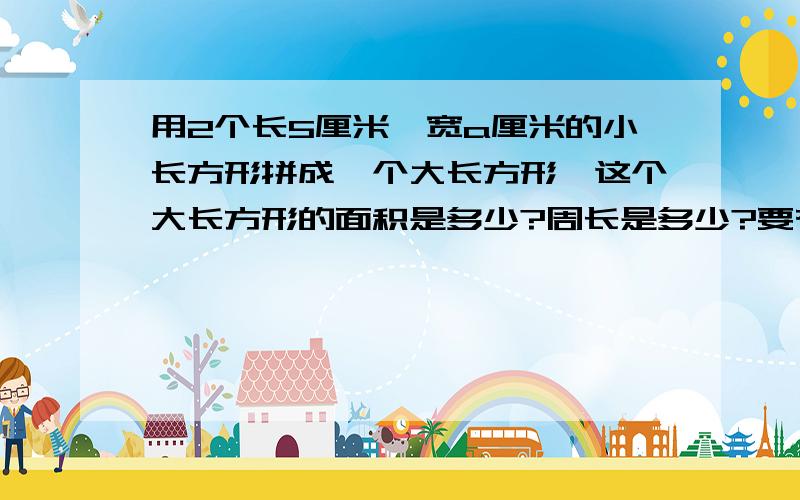 用2个长5厘米,宽a厘米的小长方形拼成一个大长方形,这个大长方形的面积是多少?周长是多少?要有算式捏,