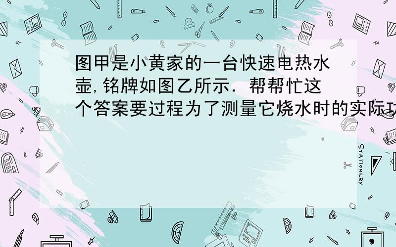 图甲是小黄家的一台快速电热水壶,铭牌如图乙所示．帮帮忙这个答案要过程为了测量它烧水时的实际功率,小黄和父亲合作进行了如下实验：关掉家里其他的用电器,将该电水壶装了0.6 L(600 cm3