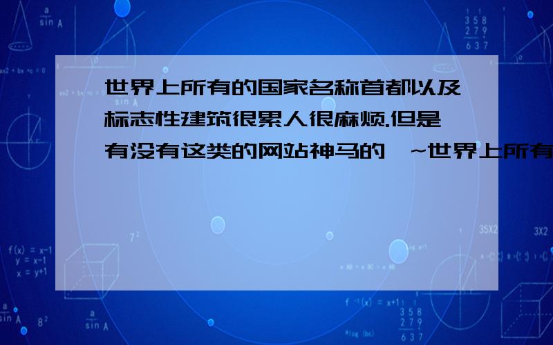 世界上所有的国家名称首都以及标志性建筑很累人很麻烦.但是有没有这类的网站神马的吖~世界上所有国家或是几大洲上几个主要的国家也行,国家名称-首都-标志性建筑或是景物 比如日本的