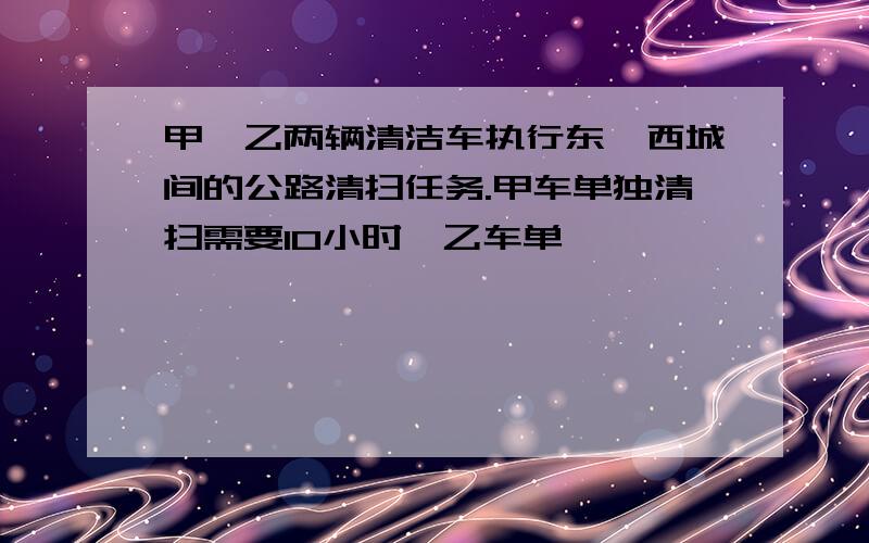 甲、乙两辆清洁车执行东、西城间的公路清扫任务.甲车单独清扫需要10小时,乙车单