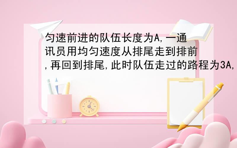 匀速前进的队伍长度为A,一通讯员用均匀速度从排尾走到排前,再回到排尾,此时队伍走过的路程为3A,试求通讯员所走过的路程.我是这样解题的：通讯员除了走3A以外,比别人多走了2个队伍长,即