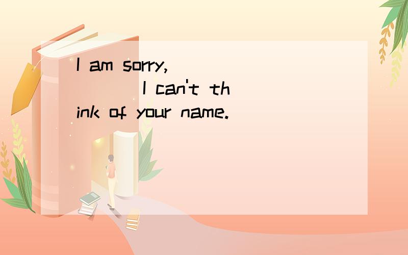 I am sorry,______ I can't think of your name.
