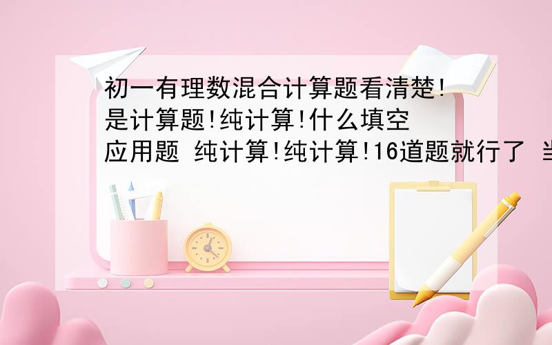 初一有理数混合计算题看清楚!是计算题!纯计算!什么填空 应用题 纯计算!纯计算!16道题就行了 当然愈多愈好!