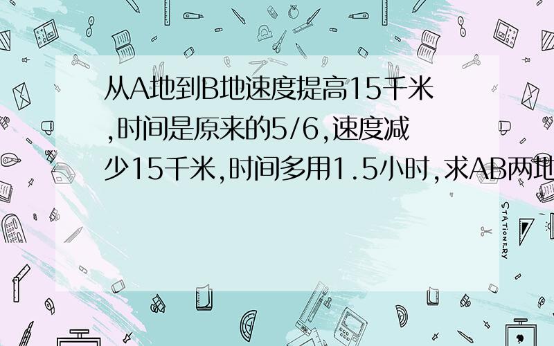 从A地到B地速度提高15千米,时间是原来的5/6,速度减少15千米,时间多用1.5小时,求AB两地的距离?