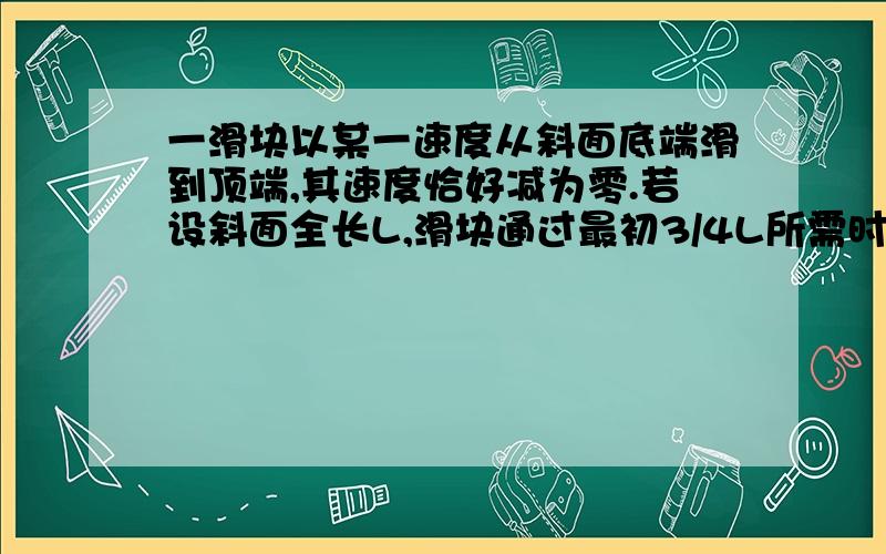 一滑块以某一速度从斜面底端滑到顶端,其速度恰好减为零.若设斜面全长L,滑块通过最初3/4L所需时间为t,则滑块从斜面底端到顶端所用时间为?麻烦详解 谢谢合作.