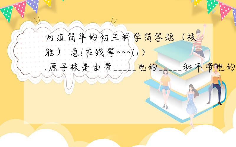 两道简单的初三科学简答题（核能） 急!在线等~~~(1).原子核是由带_____电的_____和不带电的______组成的.(2).陨石进入大气层时与空气摩擦发光,这个过程中使陨石发光的能量是由________(化学能\