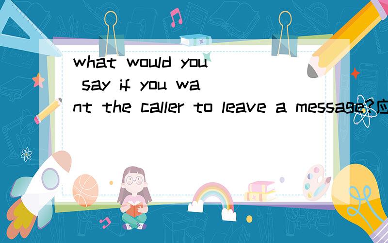 what would you say if you want the caller to leave a message?应该怎么回答?what would you say if you want the caller to leave a message?应该怎么回答?求指教.