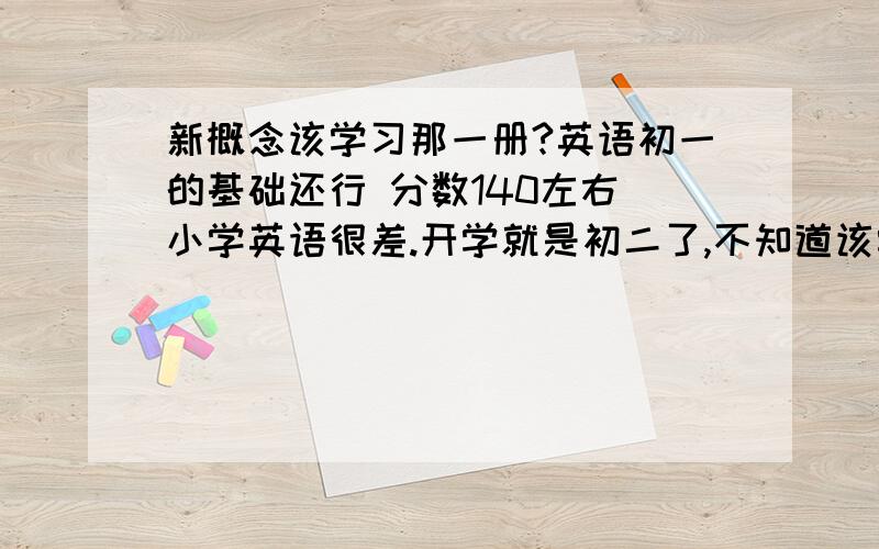 新概念该学习那一册?英语初一的基础还行 分数140左右 小学英语很差.开学就是初二了,不知道该学新概念英语哪一册?