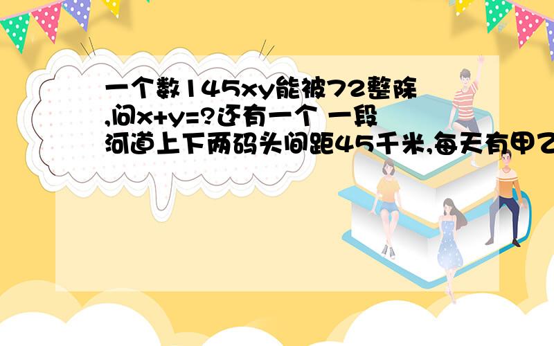 一个数145xy能被72整除,问x+y=?还有一个 一段河道上下两码头间距45千米,每天有甲乙两船同时同速从上下两码头相对而行.一天甲船从上码头出发时掉下一物,此物顺水向下游漂,4分钟后,甲船与物