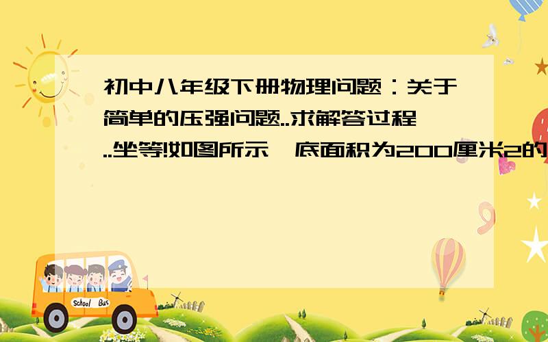 初中八年级下册物理问题：关于简单的压强问题..求解答过程..坐等!如图所示,底面积为200厘米2的容器装入10千克的水,水的深度为30厘米, 求水对容器底的压力和压强.（g =10牛/千克）