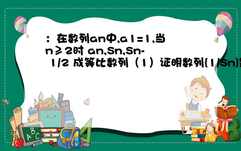 ：在数列an中,a1=1,当n≥2时 an,Sn,Sn- 1/2 成等比数列（1）证明数列{1/Sn}是等差数列 （2）求数列{1 / [(1-2n)an]}的前n项和Tn