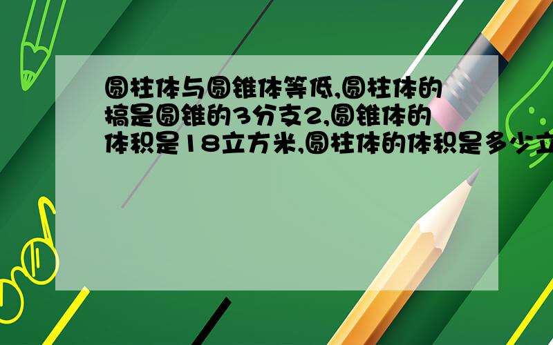 圆柱体与圆锥体等低,圆柱体的搞是圆锥的3分支2,圆锥体的体积是18立方米,圆柱体的体积是多少立方米