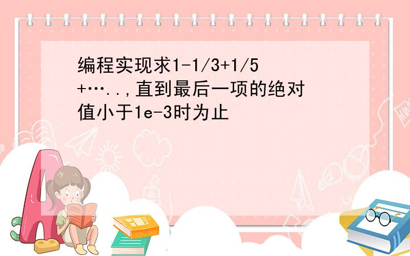 编程实现求1-1/3+1/5+…..,直到最后一项的绝对值小于1e-3时为止