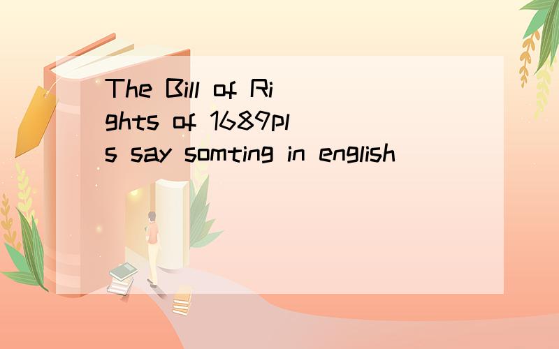 The Bill of Rights of 1689pls say somting in english