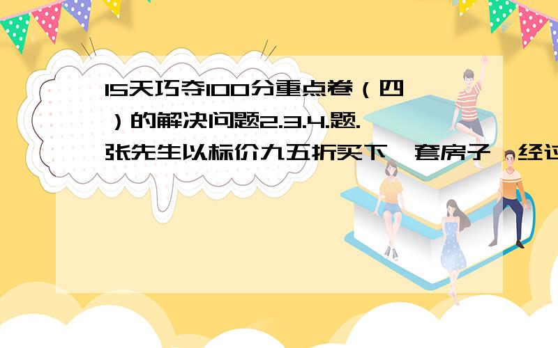 15天巧夺100分重点卷（四）的解决问题2.3.4.题.张先生以标价九五折买下一套房子,经过一段时间后,他又已超出原标价的40%的价格将房子卖出.已知这段时间物价的总涨幅为20%,张先生买进和卖出