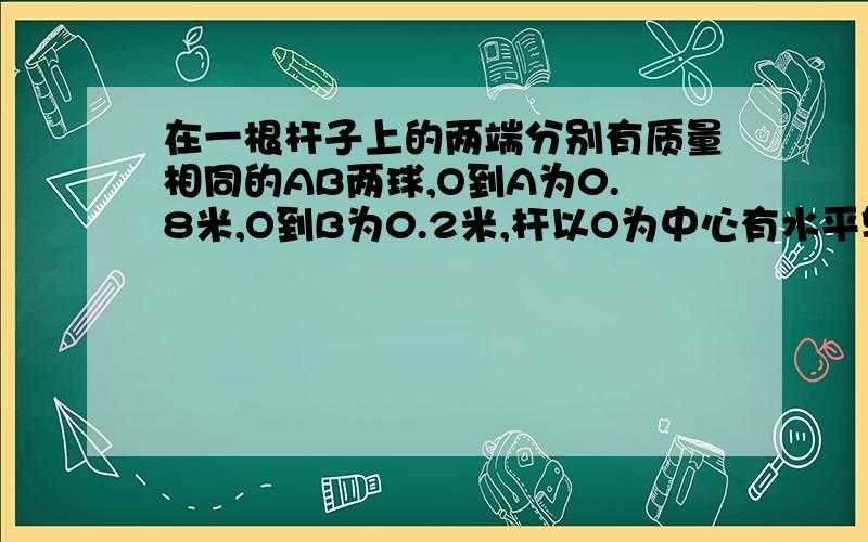 在一根杆子上的两端分别有质量相同的AB两球,O到A为0.8米,O到B为0.2米,杆以O为中心有水平转到竖直方向,当A在最低点时速度为4米每秒.我想知道在这个系统中,有什么量是相同的吗?比如AB在同一