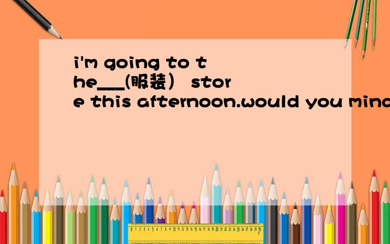 i'm going to the___(服装） store this afternoon.would you mind going with me?have you___(归还）the library book?It makes me____(发疯）when I think og his words.At ___(首先）.we sang some songs in chorus.Speaking loudly in public places is