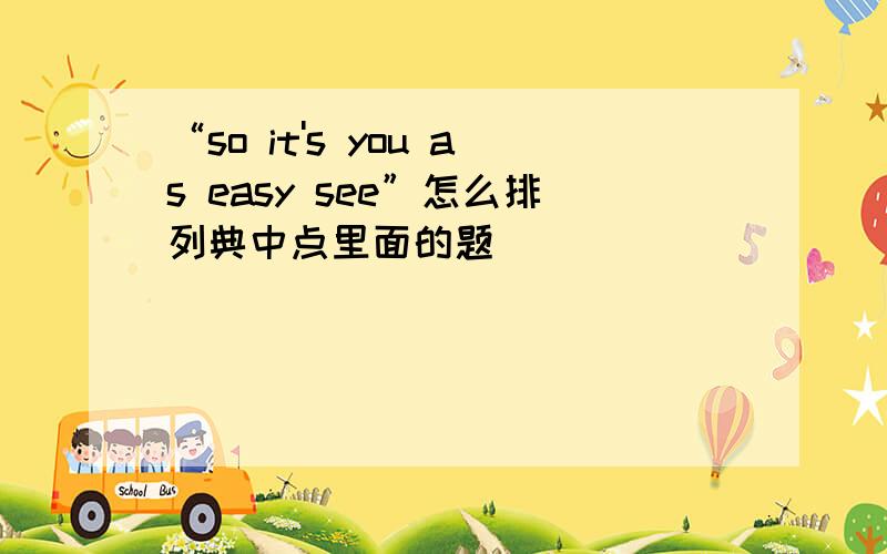 “so it's you as easy see”怎么排列典中点里面的题