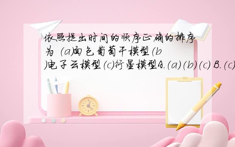 依照提出时间的顺序正确的排序为 （a）面包葡萄干模型（b）电子云模型（c）行星模型A.（a)(b)(c) B.(c)(b)(a) C.(b)(c)(a)D.(a)(c)(b)