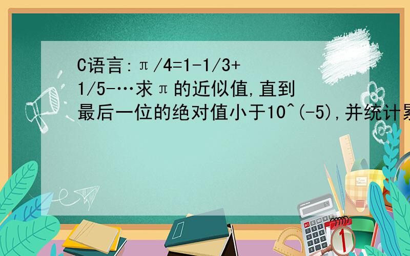 C语言:π/4=1-1/3+1/5-…求π的近似值,直到最后一位的绝对值小于10^(-5),并统计累加项数,下面哪里错了#include#includevoid main(){int n=1,count=1,k=0;double sum,term;sum=0;term=1;do{term=count/n;sum=sum+term;n=n+