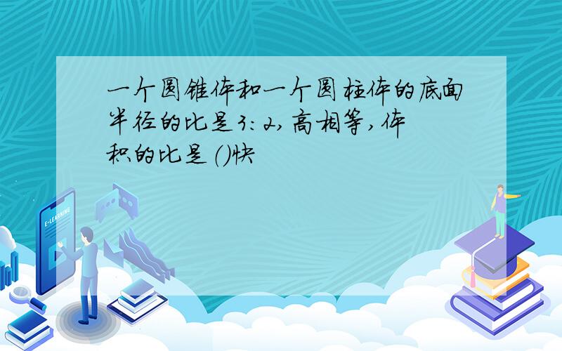 一个圆锥体和一个圆柱体的底面半径的比是3：2,高相等,体积的比是（）快