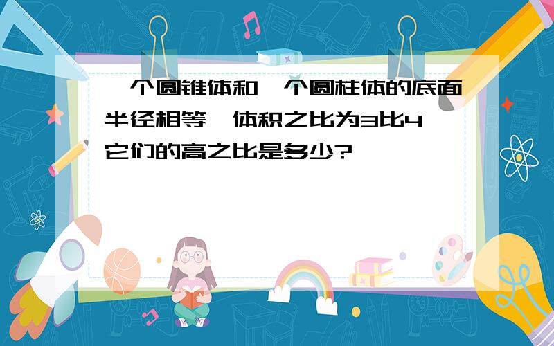 一个圆锥体和一个圆柱体的底面半径相等,体积之比为3比4,它们的高之比是多少?