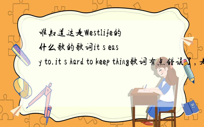 谁知道这是Westlife的什么歌的歌词it s easy to.it s hard to keep thing歌词有点错误了，是it's easy to fool around it;s harder to keep the faith