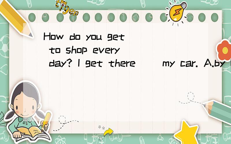 How do you get to shop every day? I get there __my car. A.by B. drive C.in D. take