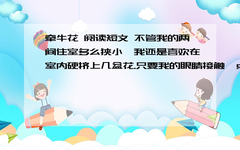 牵牛花 阅读短文 不管我的两间住室多么狭小,我还是喜欢在室内硬挤上几盆花.只要我的眼睛接触一点青葱碧 的草木,精神会之一爽.不过,我养了多年的山茶,白兰之类地有名花木,大多不太成功