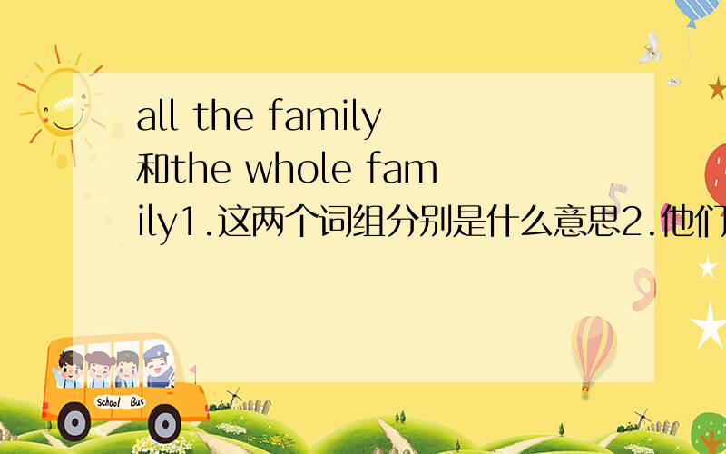 all the family和the whole family1.这两个词组分别是什么意思2.他们作主语的时候谓语动词分别用什么3.如果all the family是指所有家庭的话,为什么不用all the families.