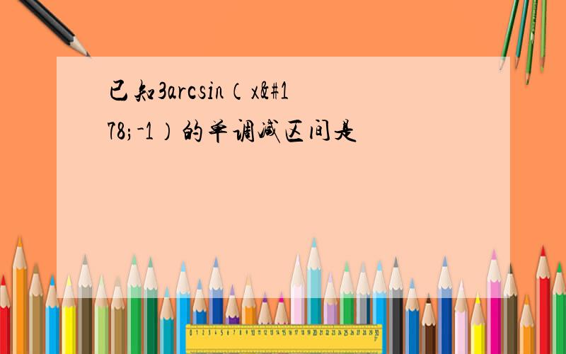 已知3arcsin（x²-1）的单调减区间是