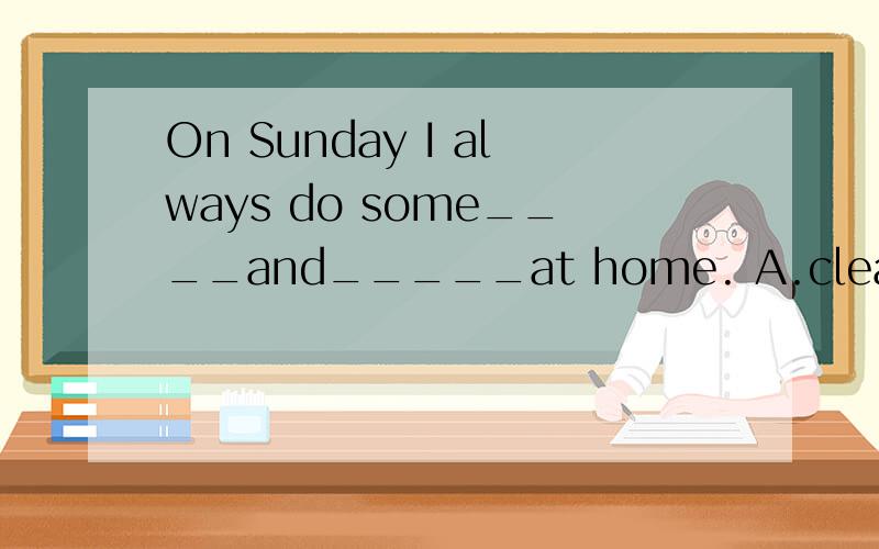 On Sunday I always do some____and_____at home. A.clean,wash B.to clean,wash C.cleaning,washing1.On Sunday I always do some____and_____at home. A.clean,wash     B.to clean,wash   C.cleaning,washing2.what time ______he________this afternoon?A.is,come