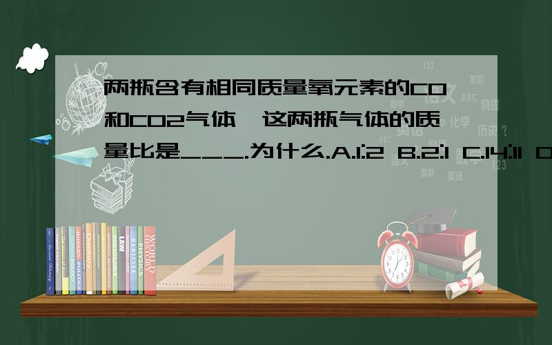 两瓶含有相同质量氧元素的CO和CO2气体,这两瓶气体的质量比是___.为什么.A.1:2 B.2:1 C.14:11 D.14:11改D选项为11:14