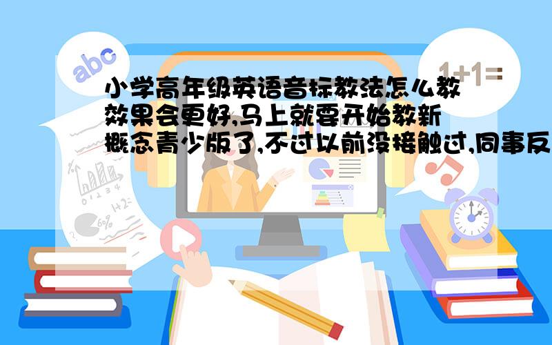 小学高年级英语音标教法怎么教效果会更好,马上就要开始教新概念青少版了,不过以前没接触过,同事反应比较不好教,内容多,孩子年龄小,进度很慢啊,纠结~~~谁来救救偶~~老师不教，学生家长