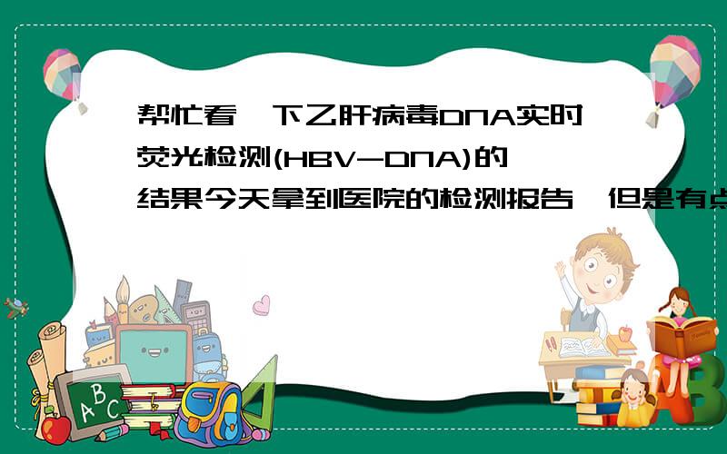 帮忙看一下乙肝病毒DNA实时荧光检测(HBV-DNA)的结果今天拿到医院的检测报告,但是有点看不懂,请高手赐教.结论:HBV-DNA