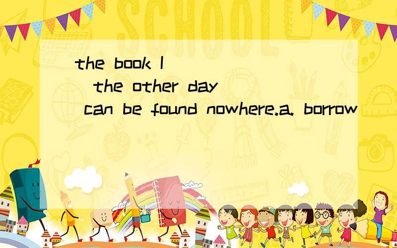 the book I_____the other day can be found nowhere.a. borrow       b. borrowed       c. has borrowed       d. had borrowed选什么?borrow可以用完成时吗