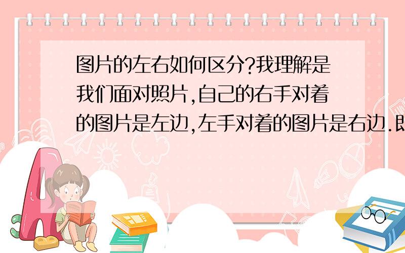 图片的左右如何区分?我理解是我们面对照片,自己的右手对着的图片是左边,左手对着的图片是右边.即图片上的人的右手侧是右边,左手侧是图片左边.但报纸上刊登的图片却不是这样的,而是我