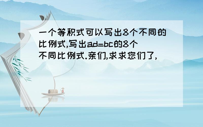 一个等积式可以写出8个不同的比例式,写出ad=bc的8个不同比例式.亲们,求求您们了,