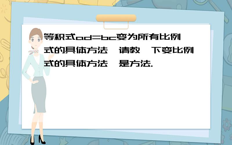 等积式ad=bc变为所有比例式的具体方法,请教一下变比例式的具体方法,是方法.