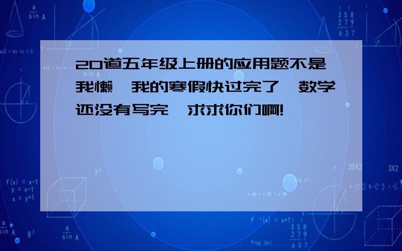 20道五年级上册的应用题不是我懒,我的寒假快过完了,数学还没有写完,求求你们啊!