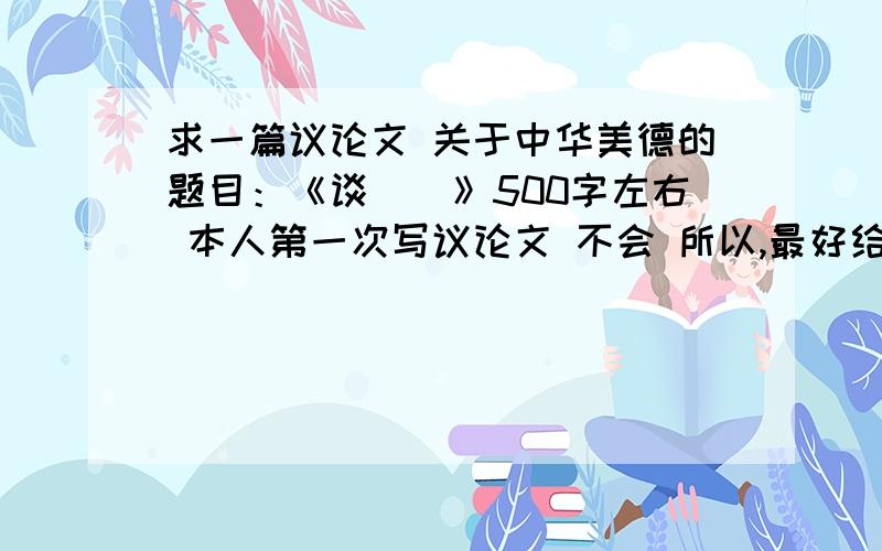 求一篇议论文 关于中华美德的题目：《谈＿＿》500字左右 本人第一次写议论文 不会 所以,最好给个范文 好的话加分 递进式和并列式任意 今天一定要有啊写题目啊  不要太深奥的  普通一点