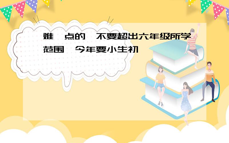 难一点的,不要超出六年级所学范围,今年要小生初