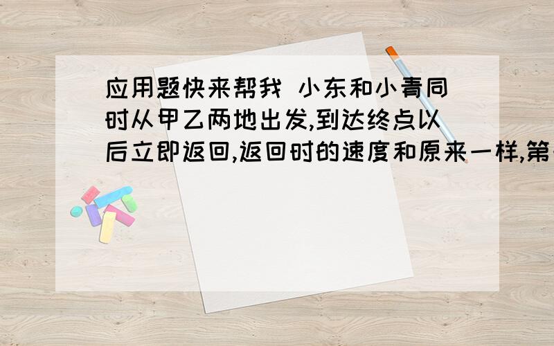 应用题快来帮我 小东和小青同时从甲乙两地出发,到达终点以后立即返回,返回时的速度和原来一样,第一次相小东和小青同时从甲乙两地出发,到达终点以后立即返回,返回时的速度和原来一样,