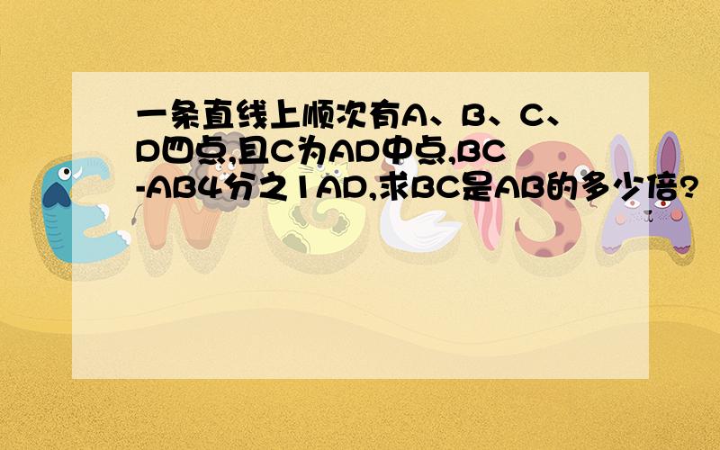 一条直线上顺次有A、B、C、D四点,且C为AD中点,BC-AB4分之1AD,求BC是AB的多少倍?