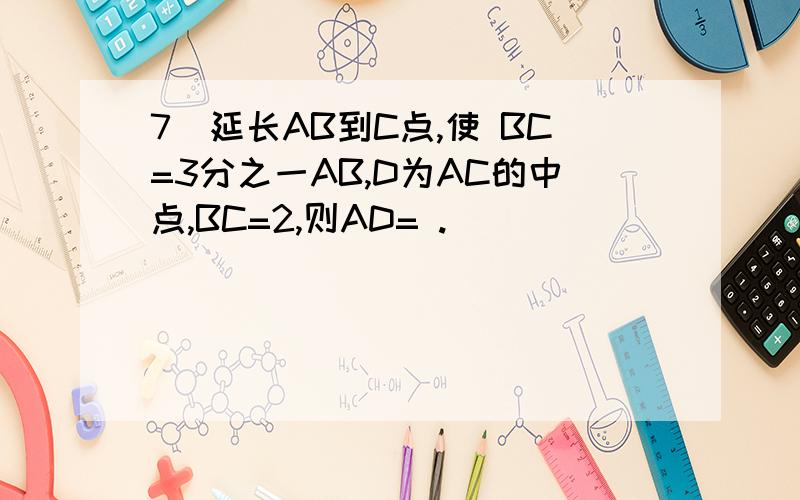 7．延长AB到C点,使 BC=3分之一AB,D为AC的中点,BC=2,则AD= .