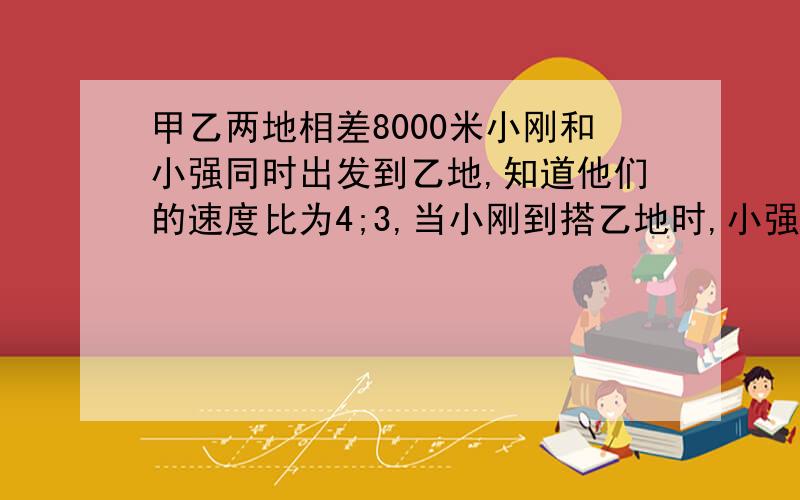 甲乙两地相差8000米小刚和小强同时出发到乙地,知道他们的速度比为4;3,当小刚到搭乙地时,小强还差多少米