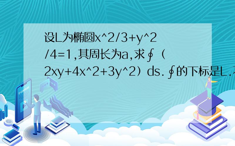 设L为椭圆x^2/3+y^2/4=1,其周长为a,求∮（2xy+4x^2+3y^2）ds.∮的下标是L.不是，我是深大的。学的太久，忘记怎么弄