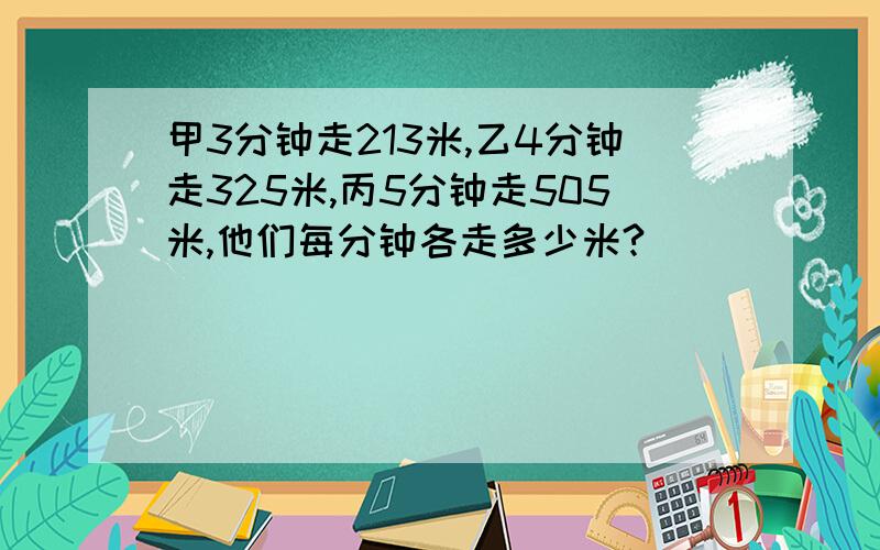 甲3分钟走213米,乙4分钟走325米,丙5分钟走505米,他们每分钟各走多少米?