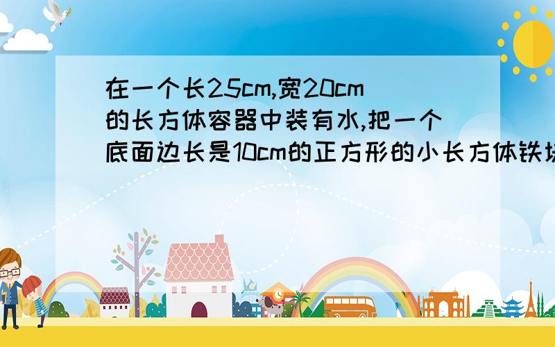 在一个长25cm,宽20cm的长方体容器中装有水,把一个底面边长是10cm的正方形的小长方体铁块完全没人水中,水面上升1cm,求铁块的高.